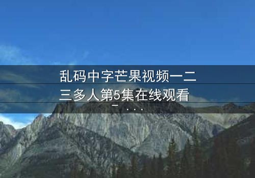 乱码中字芒果视频一二三多人第5集在线观看 - 当代码错乱,人性真相浮出水面