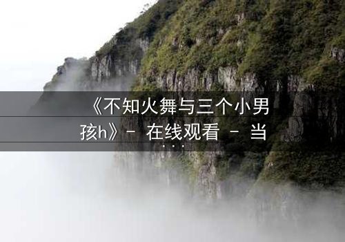 《不知火舞与三个小男孩h》- 在线观看 - 当火舞的过去被揭开,三个男孩的命运如何交织?