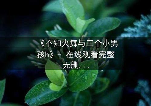 《不知火舞与三个小男孩h》- 在线观看完整无删 - 揭秘隐藏的成长密码