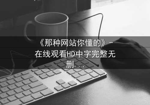 《那种网站你懂的》- 在线观看HD中字完整无删 - 揭开隐秘世界的真相