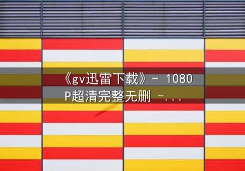 《gv迅雷下载》- 1080P超清完整无删 - 揭开隐藏的真相