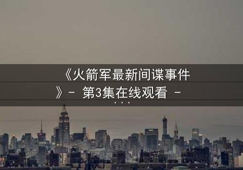 《火箭军最新间谍事件》- 第3集在线观看 - 真相背后隐藏的惊天反转