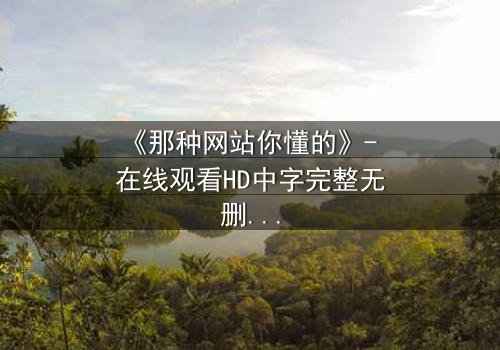 《那种网站你懂的》- 在线观看HD中字完整无删 - 揭开隐藏的真相,你敢点开吗?