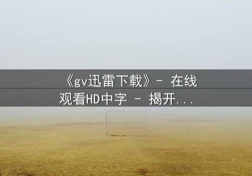《gv迅雷下载》- 在线观看HD中字 - 揭开隐秘真相的终极诱惑