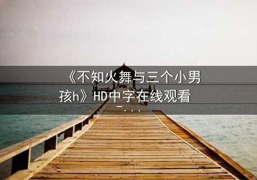 《不知火舞与三个小男孩h》HD中字在线观看 - 完整无删版 - 当性感女神遭遇纯真羁绊,一场意想不到的冒险即将引爆!