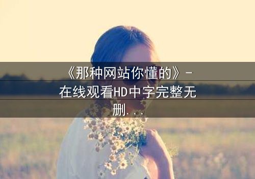 《那种网站你懂的》- 在线观看HD中字完整无删 - 揭开网络迷局背后的惊悚真相