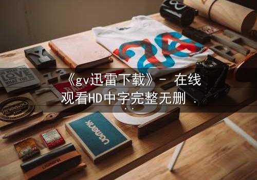 《gv迅雷下载》- 在线观看HD中字完整无删 - 揭开禁忌之恋的隐秘风暴