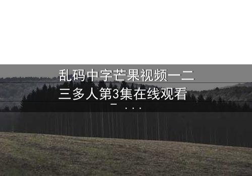 乱码中字芒果视频一二三多人第3集在线观看 - 当代码错乱,真相在迷雾中浮现