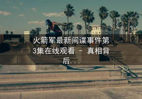 火箭军最新间谍事件第3集在线观看 - 真相背后的惊天阴谋