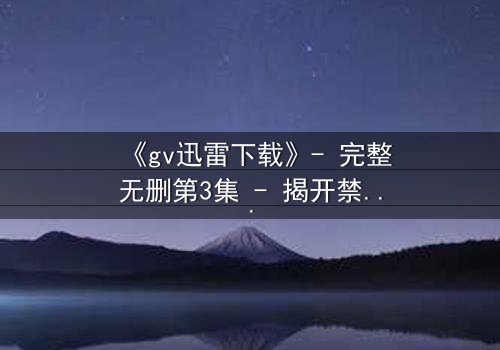 《gv迅雷下载》- 完整无删第3集 - 揭开禁忌之恋的终极秘密