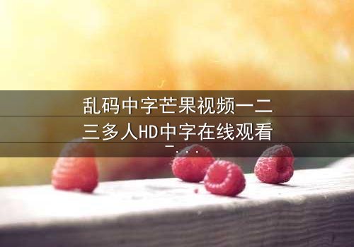 乱码中字芒果视频一二三多人HD中字在线观看 - 当代码错乱,谁在操控你的屏幕?