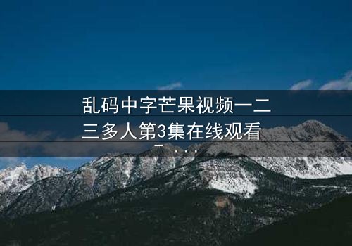 乱码中字芒果视频一二三多人第3集在线观看 - 当代码错乱,真相能否重见天日?