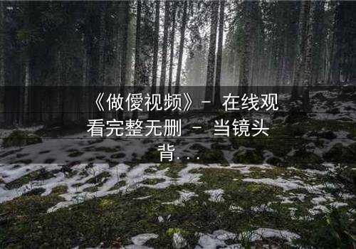 《做僾视频》- 在线观看完整无删 - 当镜头背后的真相浮出水面