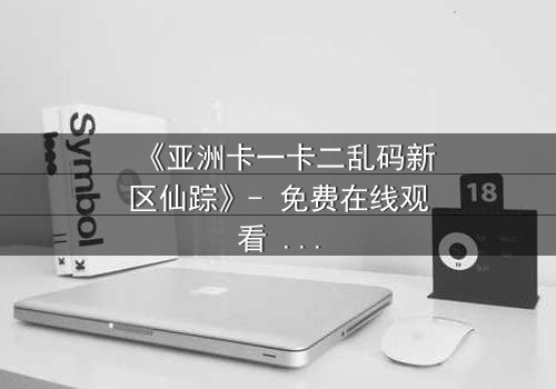 《亚洲卡一卡二乱码新区仙踪》- 免费在线观看 - 第7集HD中字
