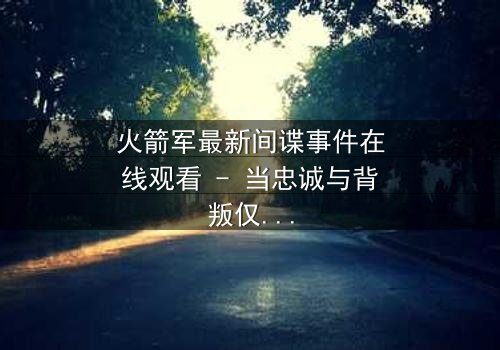 火箭军最新间谍事件在线观看 - 当忠诚与背叛仅一线之隔