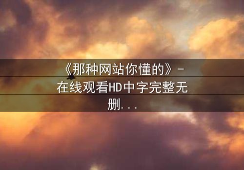《那种网站你懂的》- 在线观看HD中字完整无删 - 揭开数字迷宫的隐秘真相