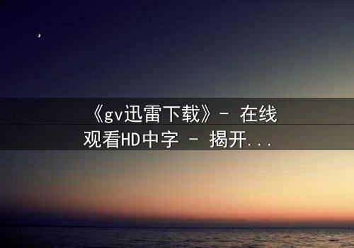 《gv迅雷下载》- 在线观看HD中字 - 揭开隐藏的真相