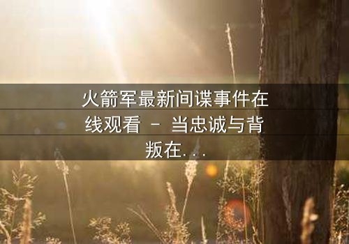 火箭军最新间谍事件在线观看 - 当忠诚与背叛在绝密基地激烈碰撞