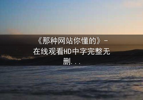 《那种网站你懂的》- 在线观看HD中字完整无删 - 当欲望与道德在屏幕后激烈碰撞
