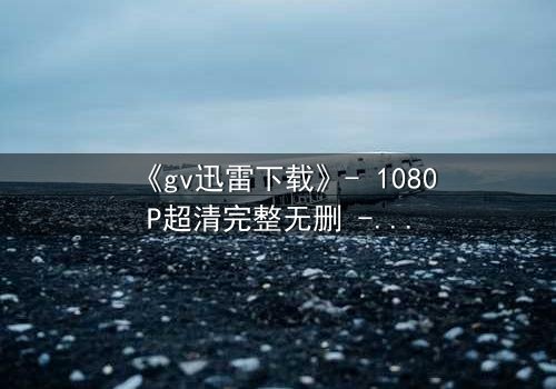 《gv迅雷下载》- 1080P超清完整无删 - 揭秘隐藏的真相
