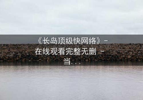 《长岛顶级快网络》- 在线观看完整无删 - 当网络速度决定生死命运