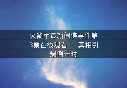 火箭军最新间谍事件第3集在线观看 - 真相引爆倒计时