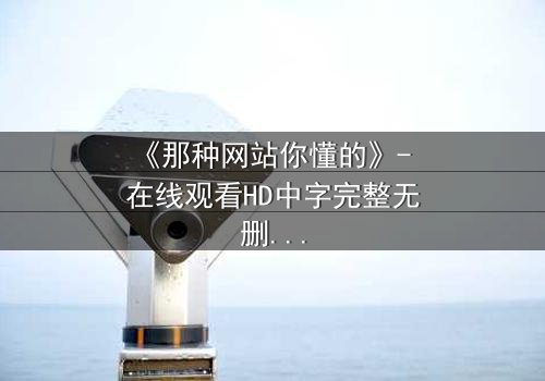 《那种网站你懂的》- 在线观看HD中字完整无删 - 揭开网络迷宫的惊悚真相