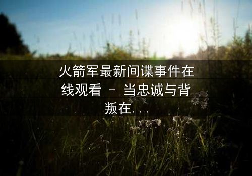 火箭军最新间谍事件在线观看 - 当忠诚与背叛在绝密基地激烈碰撞