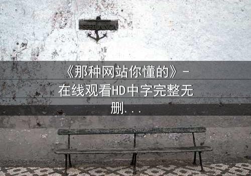 《那种网站你懂的》- 在线观看HD中字完整无删版 - 揭开数字时代的隐秘欲望