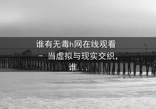 谁有无毒h网在线观看 - 当虚拟与现实交织,谁能守住最后的底线?