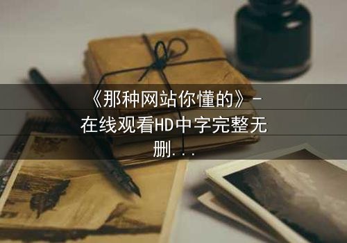 《那种网站你懂的》- 在线观看HD中字完整无删 - 揭开虚拟世界的致命诱惑