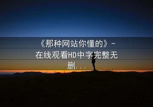 《那种网站你懂的》- 在线观看HD中字完整无删 - 揭开网络迷踪的惊心真相