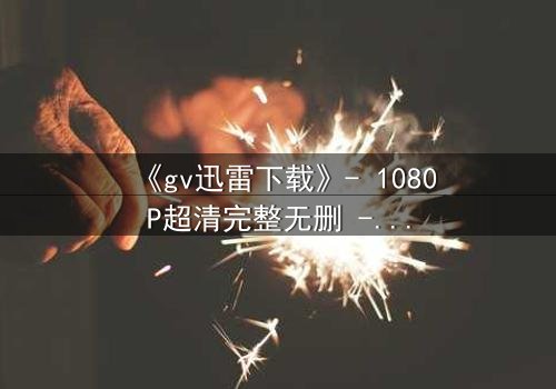 《gv迅雷下载》- 1080P超清完整无删 - 揭开禁忌之恋的终极真相