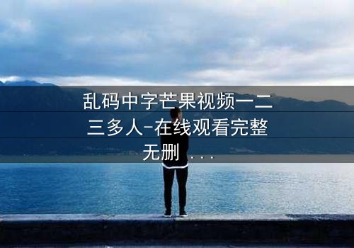 乱码中字芒果视频一二三多人-在线观看完整无删 - 一场数字迷雾中的生死追逐