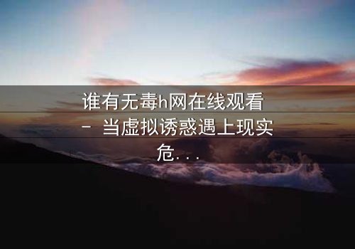 谁有无毒h网在线观看 - 当虚拟诱惑遇上现实危机,你敢点开吗?