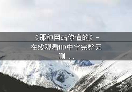 《那种网站你懂的》- 在线观看HD中字完整无删 - 揭开隐藏的真相,你敢点开吗?