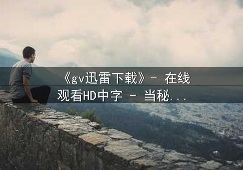 《gv迅雷下载》- 在线观看HD中字 - 当秘密成为生存的筹码