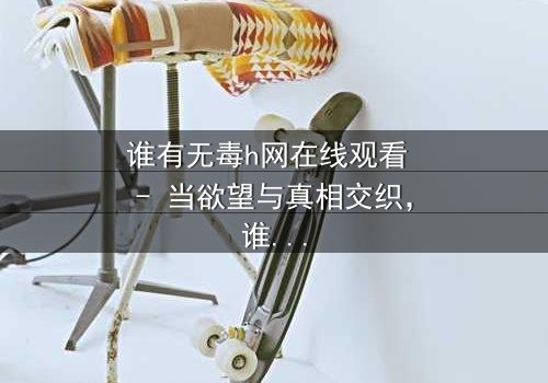 谁有无毒h网在线观看 - 当欲望与真相交织,谁能全身而退?