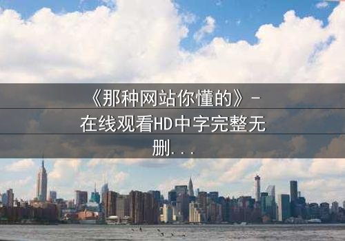 《那种网站你懂的》- 在线观看HD中字完整无删 - 揭开网络迷局背后的惊悚真相