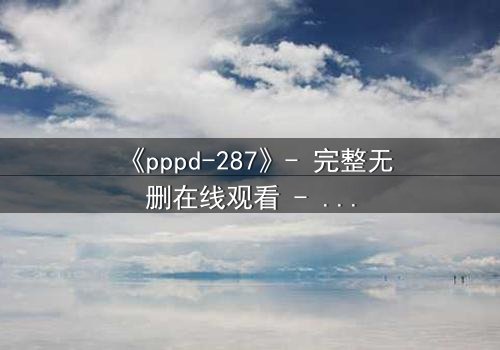 《pppd-287》- 完整无删在线观看 - 当禁忌之恋撕裂职场伪装