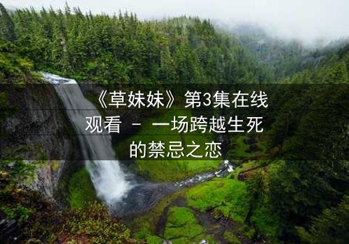 《草妹妹》第3集在线观看 - 一场跨越生死的禁忌之恋