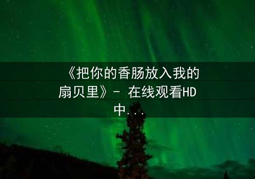 《把你的香肠放入我的扇贝里》- 在线观看HD中字 - 一场美食与爱情的禁忌之恋