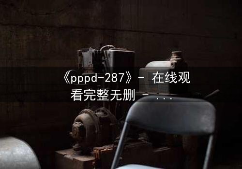 《pppd-287》- 在线观看完整无删 - 当禁忌之恋撕裂职场伪装