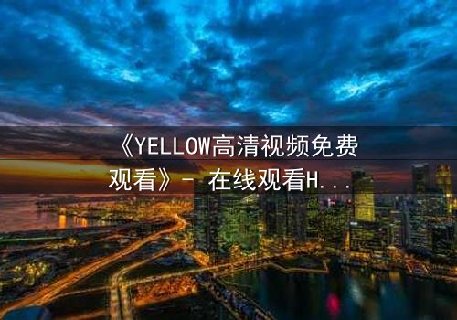 《YELLOW高清视频免费观看》- 在线观看HD中字 - 当禁忌之爱撕裂真相的伪装