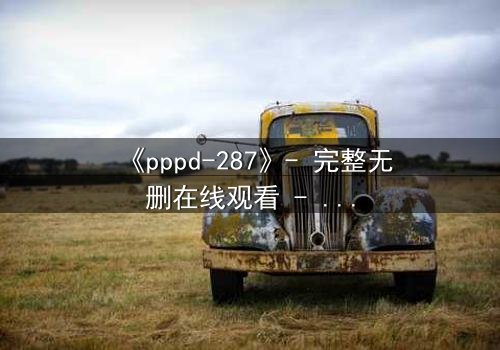《pppd-287》- 完整无删在线观看 - 当禁忌之恋撕裂伦理边界