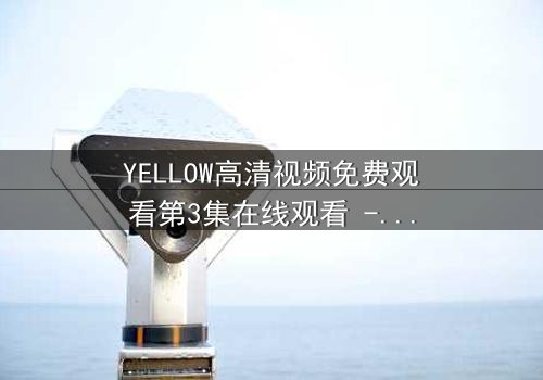 YELLOW高清视频免费观看第3集在线观看 - 当欲望与真相交织,谁将坠入深渊?