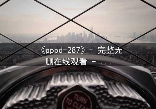 《pppd-287》- 完整无删在线观看 - 当禁忌之恋撕裂校园伪装