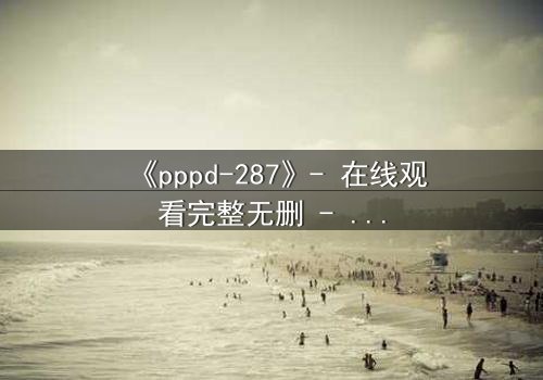 《pppd-287》- 在线观看完整无删 - 当禁忌之恋撕裂伦理边界