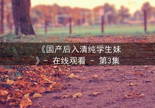 《国产后入清纯学生妹》- 在线观看 - 第3集