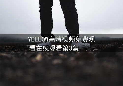 YELLOW高清视频免费观看在线观看第3集 - 当欲望的边界被打破,谁将付出代价?